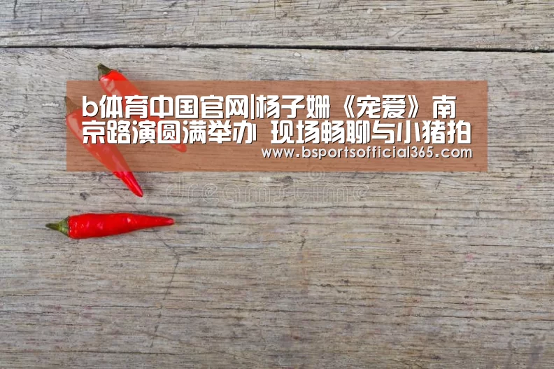 b体育中国官网|杨子姗《宠爱》南京路演圆满举办 现场畅聊与小猪拍摄趣事(图2) b体育直播